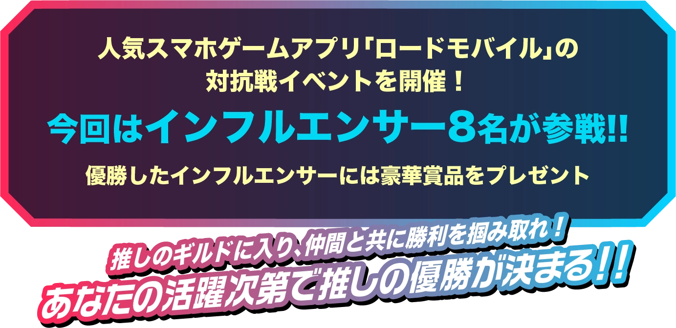 人気スマホゲームアプリ「ロードモバイル」の対抗戦イベントを開催!今回はインフルエンサー 8名が参戦!!優勝したインフルエンサーには豪華賞品をプレゼント!!推しのギルドに入り、仲間と共に勝利を掴み取れ!あなたの活躍次第で推しの優勝が決まる!!