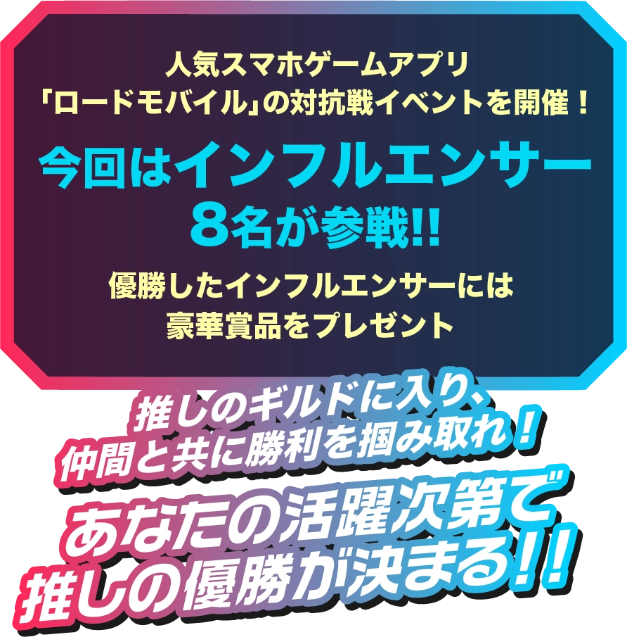 人気スマホゲームアプリ「ロードモバイル」の対抗戦イベントを開催!今回はインフルエンサー 8名が参戦!!優勝したインフルエンサーには豪華賞品をプレゼント!!推しのギルドに入り、仲間と共に勝利を掴み取れ!あなたの活躍次第で推しの優勝が決まる!!